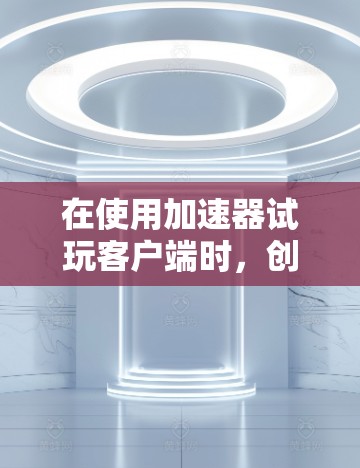 在使用加速器试玩客户端时，创建和管理用户的流程如下