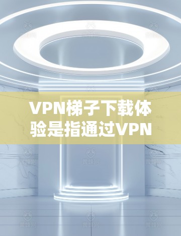VPN梯子下载体验是指通过VPN下载软件后的使用过程，包括下载、配置和连接到目标服务器。以下是详细的步骤说明