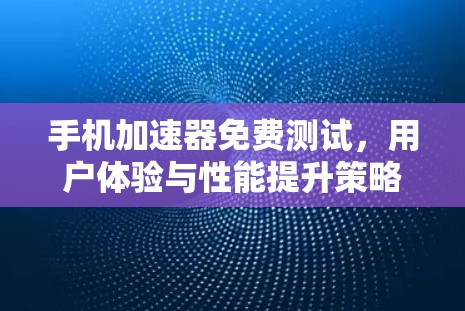 手机加速器免费测试，用户体验与性能提升策略
