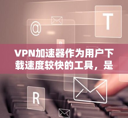 VPN加速器作为用户下载速度较快的工具，是提升用户体验的重要工具。以下是几种常用的VPN加速器，根据加速性能和适用场景，可以选择适合自己的工具