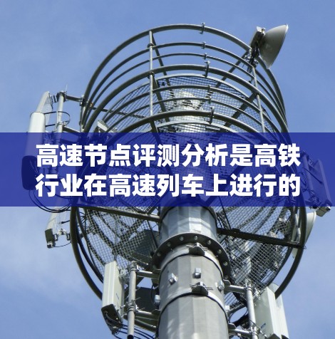 高速节点评测分析是高铁行业在高速列车上进行的性能和技术参数的综合评估，旨在为行业提供科学、客观的参考数据。以下是高速节点评测分析的几个关键方面