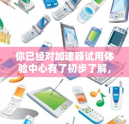 你已经对加速器试用体验中心有了初步了解，以下是对你的问题的逐步解答和建议