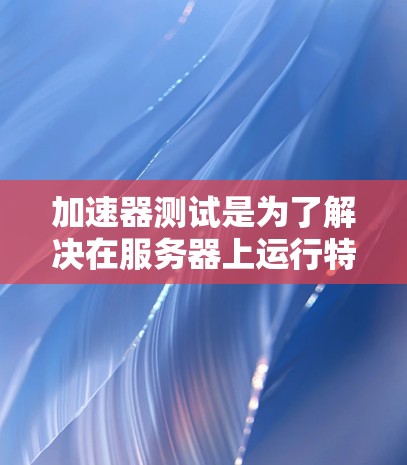 加速器测试是为了解决在服务器上运行特定代码时可能遇到的性能问题，通过优化代码以提高运行效率。以下是关于加速器测试的详细步骤和解释