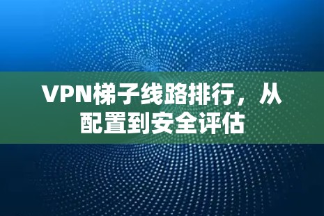 VPN梯子线路排行，从配置到安全评估