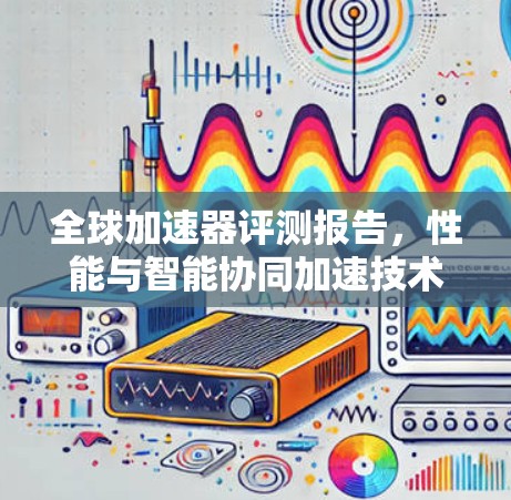 全球加速器评测报告，性能与智能协同加速技术的全面解决方案