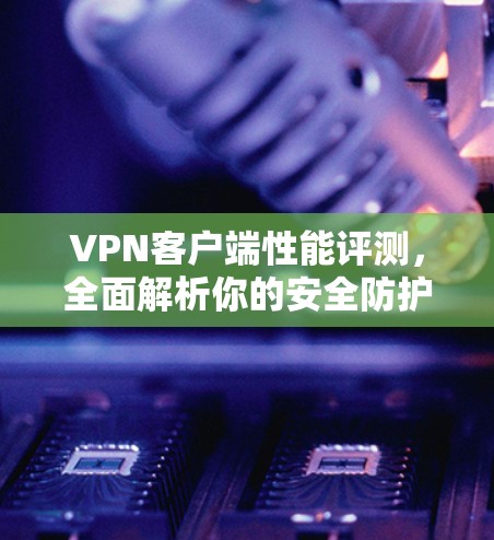VPN客户端性能评测，全面解析你的安全防护