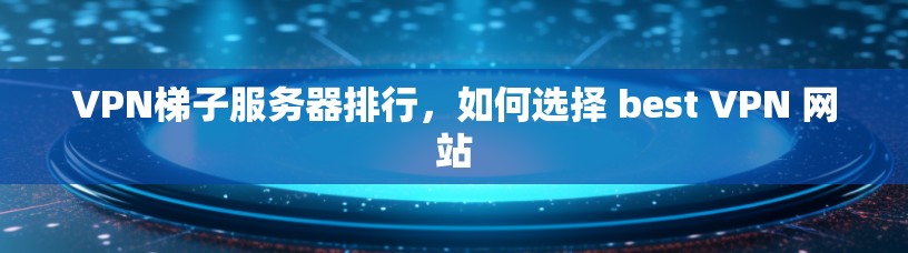VPN梯子服务器排行，如何选择 best VPN 网站