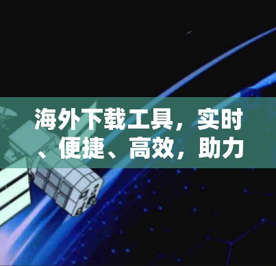 海外下载工具，实时、便捷、高效，助力全球数据访问