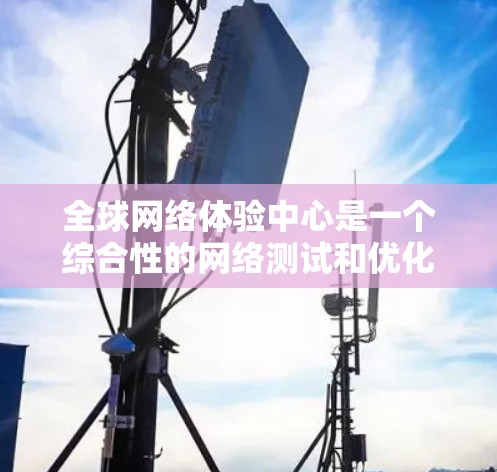 全球网络体验中心是一个综合性的网络测试和优化工具，旨在帮助用户评估和优化他们的网络连接性能。以下是关于该工具的主要信息