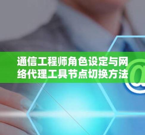 通信工程师角色设定与网络代理工具节点切换方法介绍