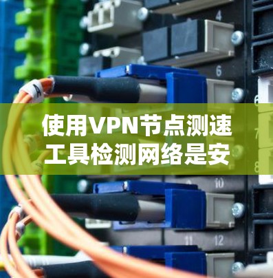 使用VPN节点测速工具检测网络是安全评估的重要步骤，以下是详细的使用方法和步骤