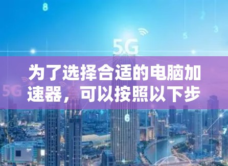 为了选择合适的电脑加速器，可以按照以下步骤进行