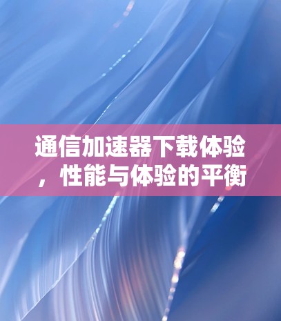 通信加速器下载体验，性能与体验的平衡
