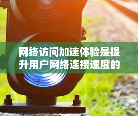 网络访问加速体验是提升用户网络连接速度的重要工具，显著影响用户体验。以下介绍几种常用的加速工具及其作用