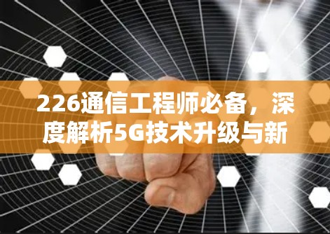 226通信工程师必备，深度解析5G技术升级与新挑战