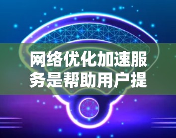 网络优化加速服务是帮助用户提升网络连接速度的重要工具。以下是对这些服务的详细介绍