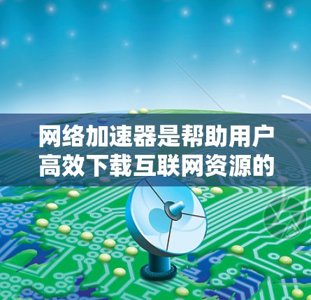 网络加速器是帮助用户高效下载互联网资源的重要工具，根据其功能和适用场景可以分为多种类型。以下是对不同网络加速器功能对比的详细分析