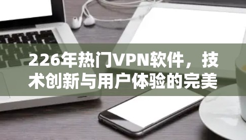 226年热门VPN软件,技术创新与用户体验的完美融合 226年热门VPN软件,技术创新与用户体验的完美融合