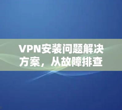 VPN安装问题解决方案，从故障排查到修复小技巧
