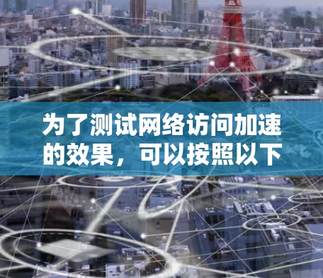 为了测试网络访问加速的效果,可以按照以下步骤进行 为了测试网络访问加速的效果,可以按照以下步骤进行