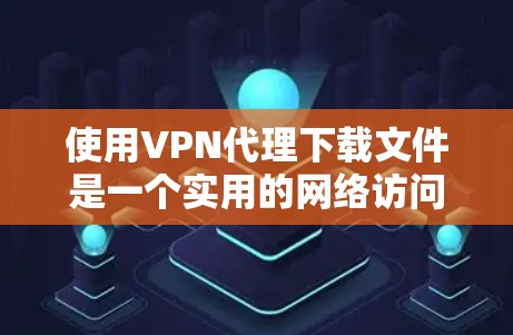 使用VPN代理下载文件是一个实用的网络访问方式,以下是详细的步骤指南 使用VPN代理下载文件是一个实用的网络访问方式,以下是详细的步骤指南