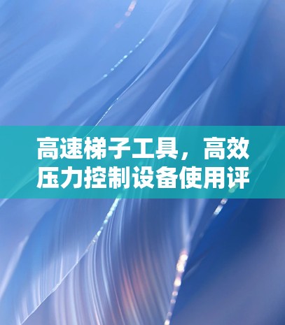 高速梯子工具，高效压力控制设备使用评测