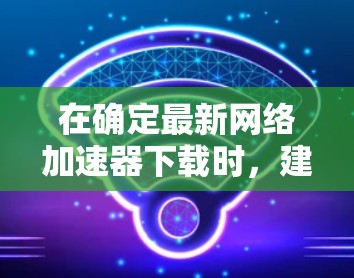 在确定最新网络加速器下载时,建议按照以下步骤进行比较和选择 在确定最新网络加速器下载时,建议按照以下步骤进行比较和选择