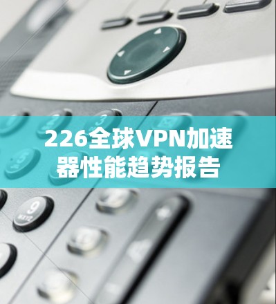 226全球VPN加速器性能趋势报告 226全球VPN加速器性能趋势报告