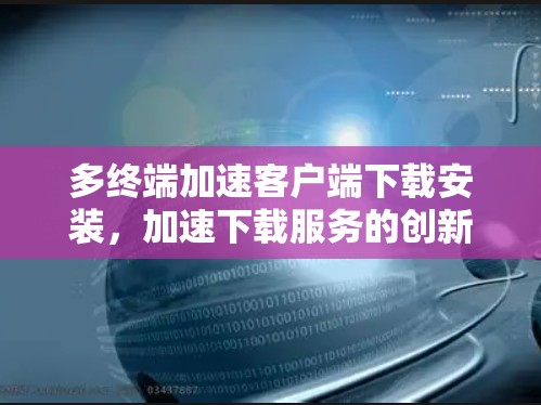 多终端加速客户端下载安装,加速下载服务的创新 多终端加速客户端下载安装,加速下载服务的创新