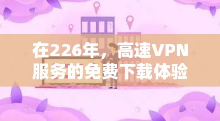 在226年,高速VPN服务的免费下载体验可能会有所变化,因为226年是未来的一个重要年份。以下是一些可能的高速VPN服务及其免费下载体验 在226年,高速VPN服务的免费下载体验可能会有所变化,因为226年是未来的一个重要年份。以下是一些可能的高速VPN服务及其免费下载体验
