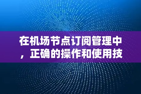 在机场节点订阅管理中，正确的操作和使用技巧能够帮助你更好地管理节点，提高效率。以下是一些分享的机场节点订阅管理及使用技巧